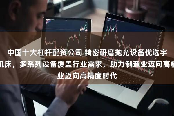 中国十大杠杆配资公司 精密研磨抛光设备优选宇环数控机床，多系列设备覆盖行业需求，助力制造业迈向高精度时代