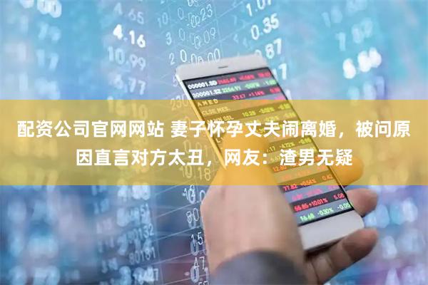 配资公司官网网站 妻子怀孕丈夫闹离婚，被问原因直言对方太丑，网友：渣男无疑