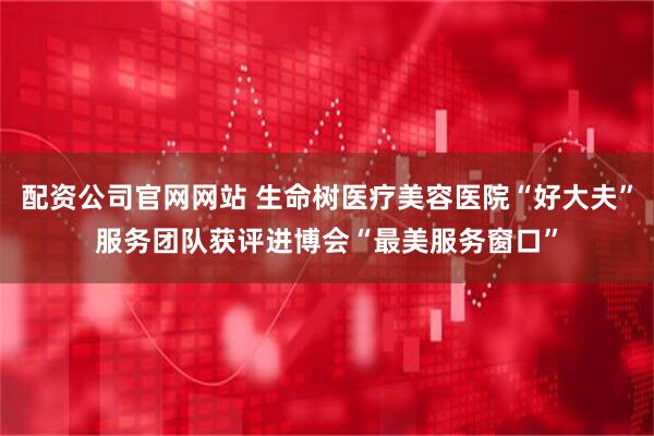 配资公司官网网站 生命树医疗美容医院“好大夫”服务团队获评进博会“最美服务窗口”