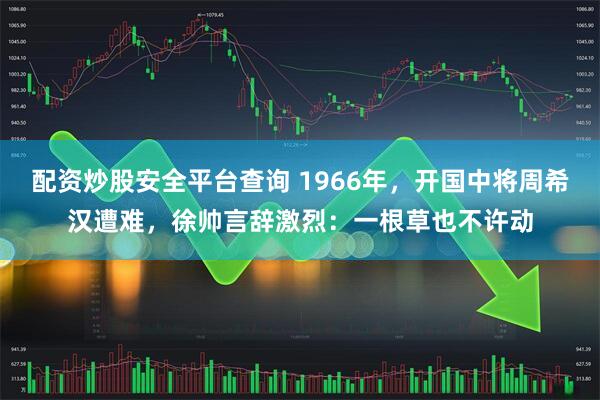 配资炒股安全平台查询 1966年，开国中将周希汉遭难，徐帅言辞激烈：一根草也不许动