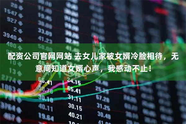 配资公司官网网站 去女儿家被女婿冷脸相待，无意间知道女婿心声，我感动不止！