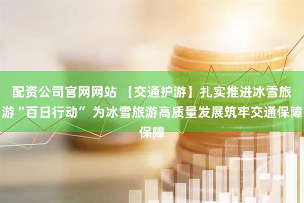 配资公司官网网站 【交通护游】扎实推进冰雪旅游“百日行动” 为冰雪旅游高质量发展筑牢交通保障