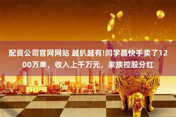 配资公司官网网站 越扒越有!闫学晶快手卖了1200万单，收入上千万元，家族控股分红