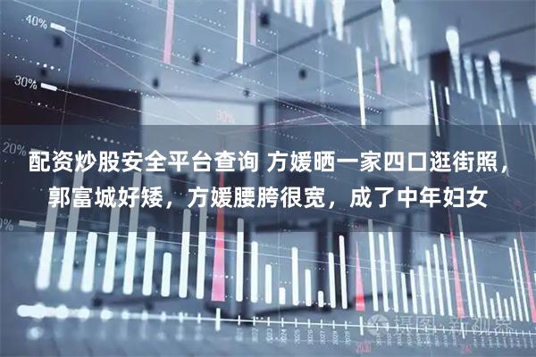 配资炒股安全平台查询 方媛晒一家四口逛街照，郭富城好矮，方媛腰胯很宽，成了中年妇女