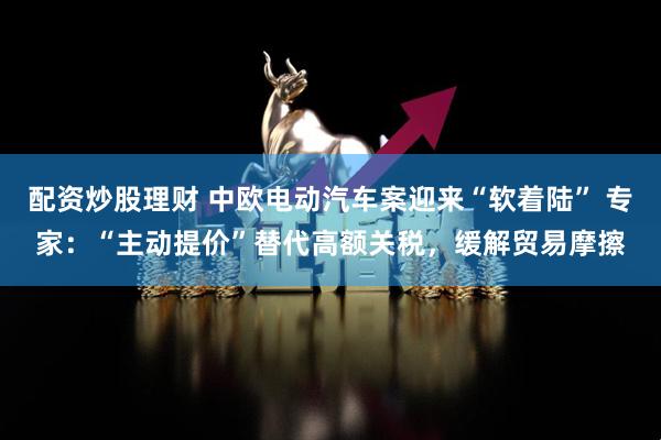 配资炒股理财 中欧电动汽车案迎来“软着陆” 专家：“主动提价”替代高额关税，缓解贸易摩擦