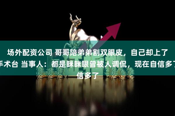场外配资公司 哥哥陪弟弟割双眼皮，自己却上了手术台 当事人：都是眯眯眼曾被人调侃，现在自信多了