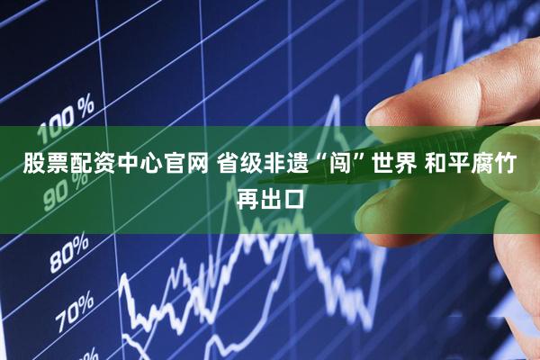 股票配资中心官网 省级非遗“闯”世界 和平腐竹再出口