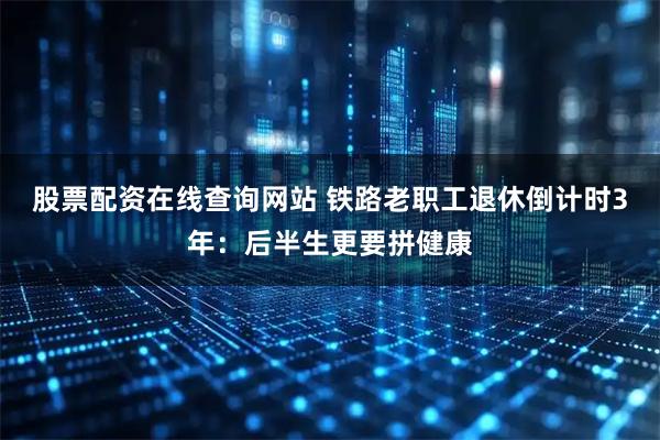 股票配资在线查询网站 铁路老职工退休倒计时3年：后半生更要拼健康