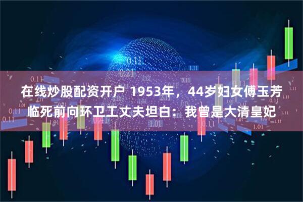 在线炒股配资开户 1953年，44岁妇女傅玉芳临死前向环卫工丈夫坦白：我曾是大清皇妃