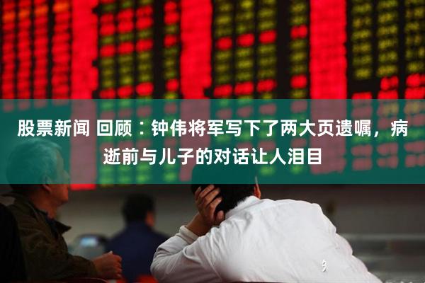 股票新闻 回顾∶钟伟将军写下了两大页遗嘱，病逝前与儿子的对话让人泪目