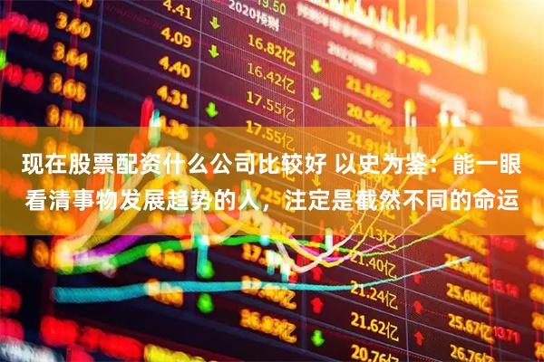 现在股票配资什么公司比较好 以史为鉴：能一眼看清事物发展趋势的人，注定是截然不同的命运