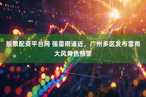股票配资平台网 强雷雨逼近，广州多区发布雷雨大风黄色预警