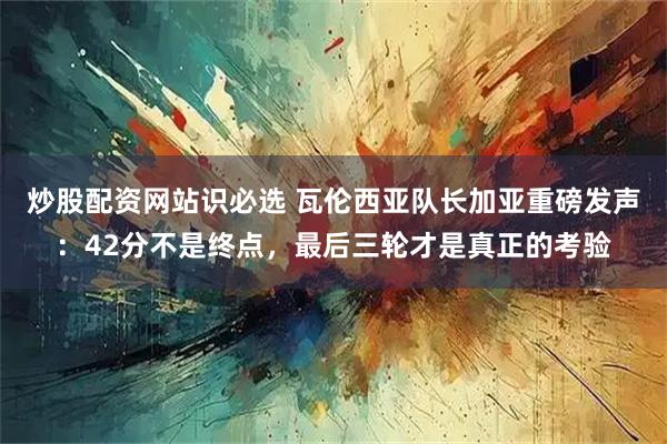 炒股配资网站识必选 瓦伦西亚队长加亚重磅发声：42分不是终点，最后三轮才是真正的考验