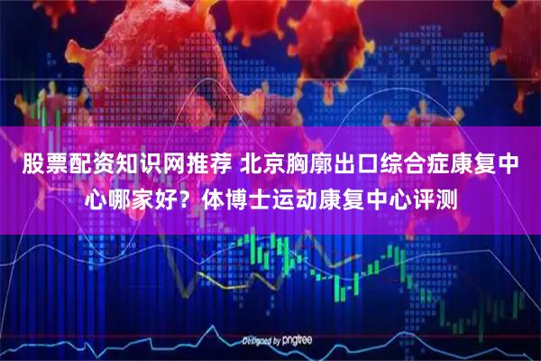 股票配资知识网推荐 北京胸廓出口综合症康复中心哪家好？体博士运动康复中心评测