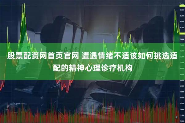 股票配资网首页官网 遭遇情绪不适该如何挑选适配的精神心理诊疗机构