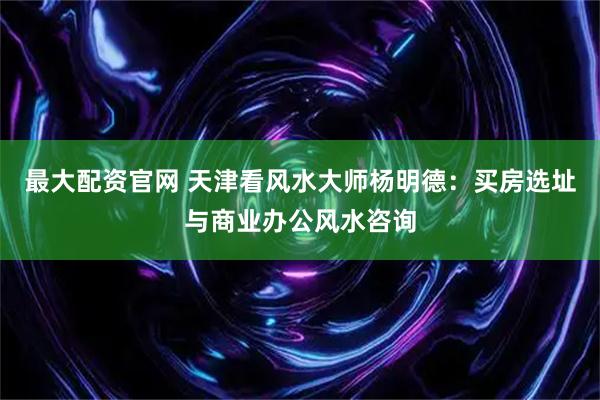 最大配资官网 天津看风水大师杨明德：买房选址与商业办公风水咨询