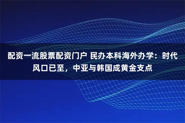 配资一流股票配资门户 民办本科海外办学：时代风口已至，中亚与韩国成黄金支点