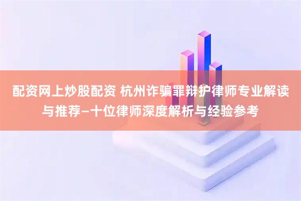 配资网上炒股配资 杭州诈骗罪辩护律师专业解读与推荐—十位律师深度解析与经验参考